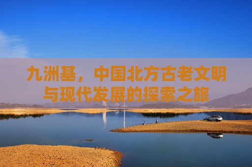 九洲基，中国北方古老文明与现代发展的探索之旅