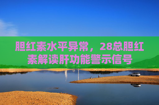 胆红素水平异常，28总胆红素解读肝功能警示信号