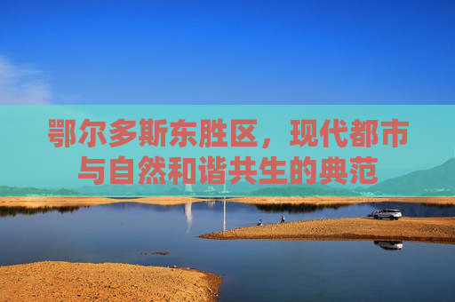 鄂尔多斯东胜区，现代都市与自然和谐共生的典范