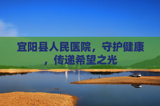宜阳县人民医院,守护健康,传递希望之光 宜阳县人民医院,守护健康,传递希望之光
