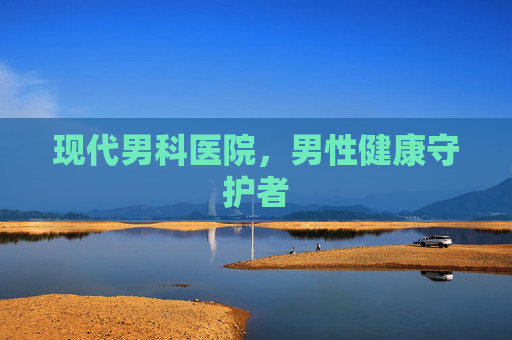 现代男科医院,男性健康守护者 现代男科医院,男性健康守护者