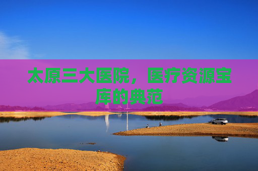太原三大医院，医疗资源宝库的典范