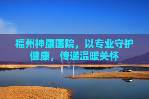 福州神康医院，以专业守护健康，传递温暖关怀