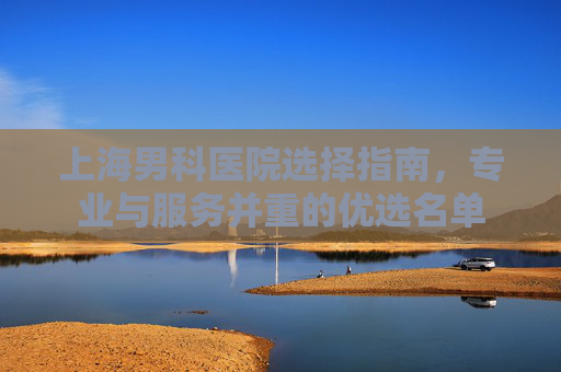 上海男科医院选择指南，专业与服务并重的优选名单