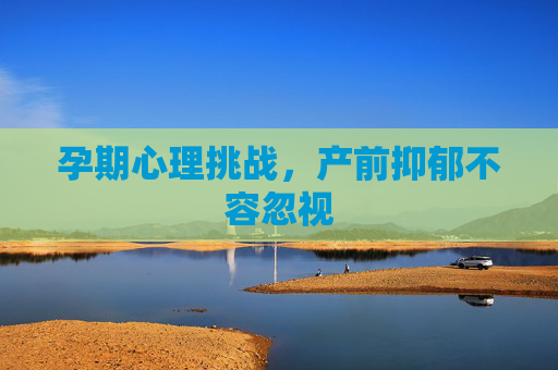 孕期心理挑战，产前抑郁不容忽视