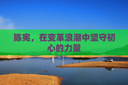 陈宪,在变革浪潮中坚守初心的力量 陈宪,在变革浪潮中坚守初心的力量