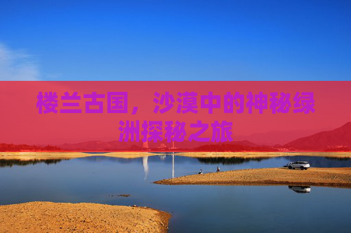 楼兰古国，沙漠中的神秘绿洲探秘之旅