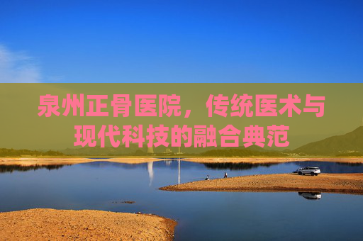 泉州正骨医院，传统医术与现代科技的融合典范