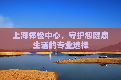 上海体检中心，守护您健康生活的专业选择
