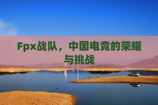 Fpx战队,中国电竞的荣耀与挑战 Fpx战队,中国电竞的荣耀与挑战
