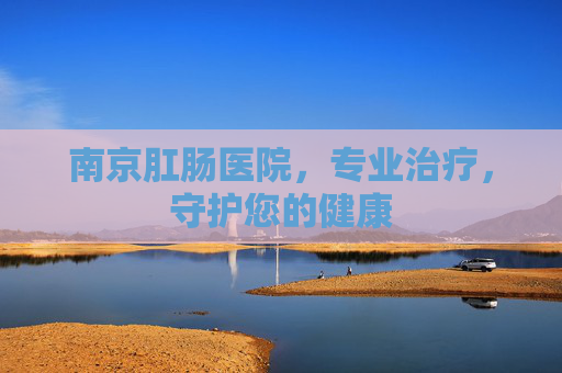南京肛肠医院，专业治疗，守护您的健康