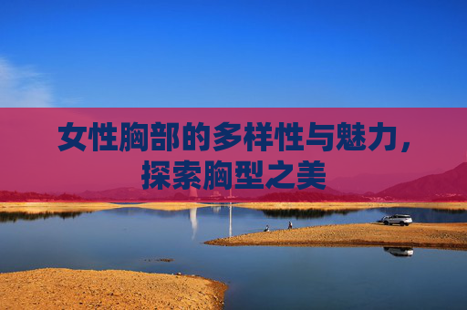 女性胸部的多样性与魅力,探索胸型之美 女性胸部的多样性与魅力,探索胸型之美