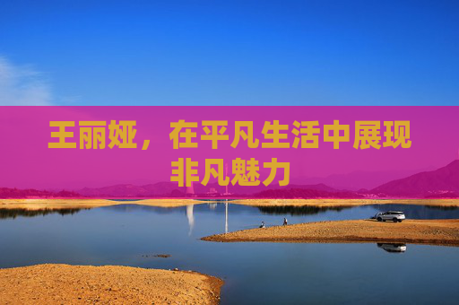 王丽娅,在平凡生活中展现非凡魅力 王丽娅,在平凡生活中展现非凡魅力