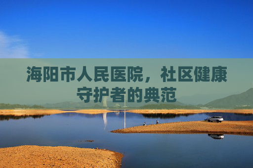 海阳市人民医院，社区健康守护者的典范