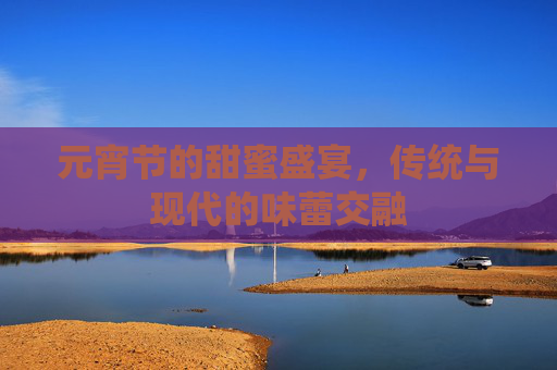 元宵节的甜蜜盛宴，传统与现代的味蕾交融