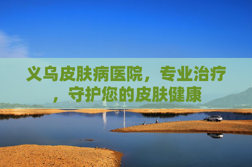 义乌皮肤病医院，专业治疗，守护您的皮肤健康