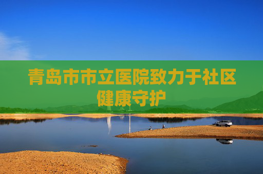 青岛市市立医院致力于社区健康守护