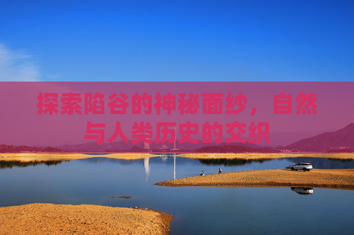 探索陷谷的神秘面纱,自然与人类历史的交织 探索陷谷的神秘面纱,自然与人类历史的交织