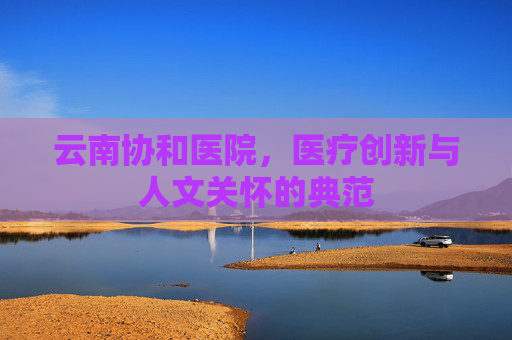 云南协和医院，医疗创新与人文关怀的典范