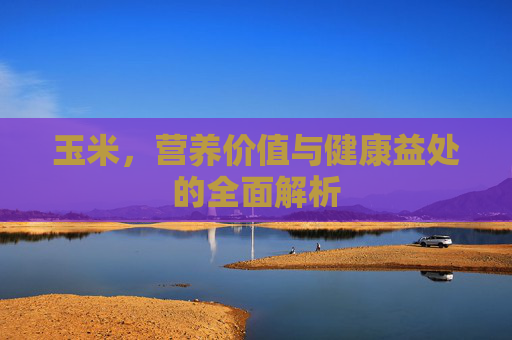 玉米，营养价值与健康益处的全面解析