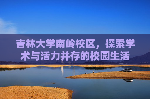 吉林大学南岭校区,探索学术与活力并存的校园生活 吉林大学南岭校区,探索学术与活力并存的校园生活