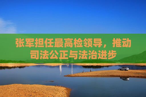 张军担任最高检领导,推动司法公正与法治进步 张军担任最高检领导,推动司法公正与法治进步