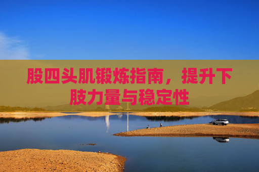 股四头肌锻炼指南,提升下肢力量与稳定性 股四头肌锻炼指南,提升下肢力量与稳定性