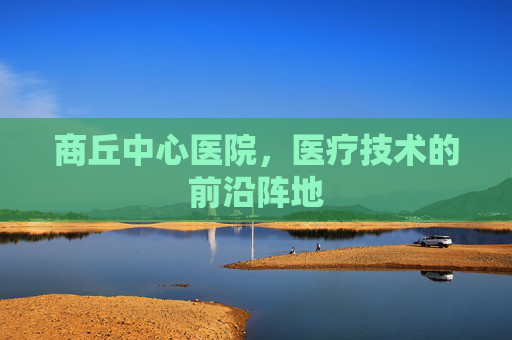 商丘中心医院,医疗技术的前沿阵地 商丘中心医院,医疗技术的前沿阵地