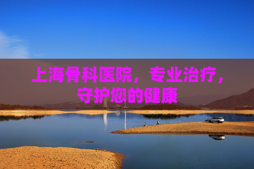 上海骨科医院,专业治疗,守护您的健康 上海骨科医院,专业治疗,守护您的健康