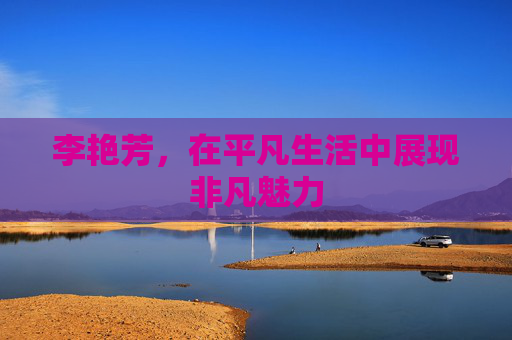 李艳芳,在平凡生活中展现非凡魅力 李艳芳,在平凡生活中展现非凡魅力
