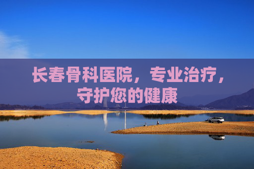 长春骨科医院，专业治疗，守护您的健康