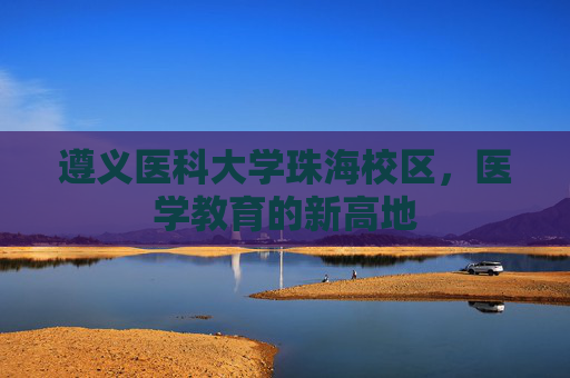 遵义医科大学珠海校区,医学教育的新高地 遵义医科大学珠海校区,医学教育的新高地
