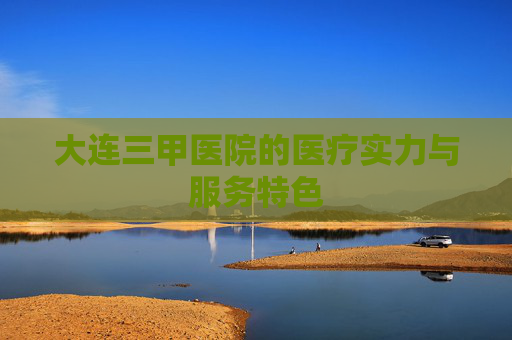 大连三甲医院的医疗实力与服务特色