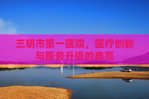 三明市第一医院，医疗创新与服务升级的典范