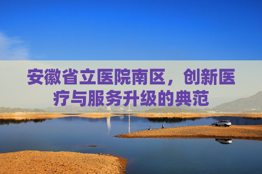 安徽省立医院南区，创新医疗与服务升级的典范
