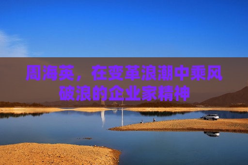 周海英,在变革浪潮中乘风破浪的企业家精神 周海英,在变革浪潮中乘风破浪的企业家精神