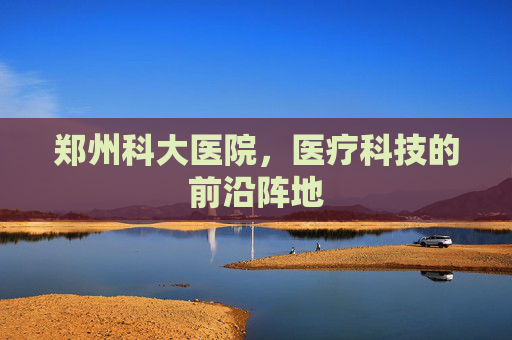 郑州科大医院，医疗科技的前沿阵地