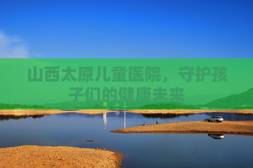 山西太原儿童医院，守护孩子们的健康未来