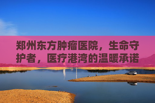 郑州东方肿瘤医院，生命守护者，医疗港湾的温暖承诺