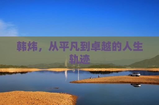 韩炜，从平凡到卓越的人生轨迹