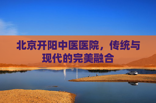 北京开阳中医医院，传统与现代的完美融合