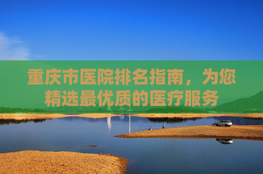 重庆市医院排名指南，为您精选最优质的医疗服务