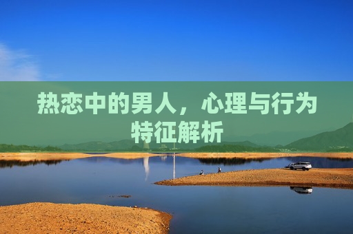 热恋中的男人,心理与行为特征解析 热恋中的男人,心理与行为特征解析