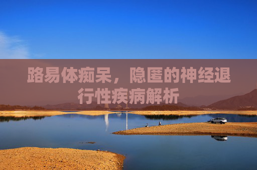 路易体痴呆，隐匿的神经退行性疾病解析