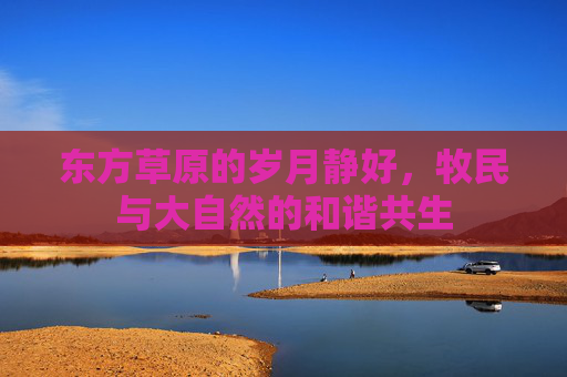 东方草原的岁月静好，牧民与大自然的和谐共生