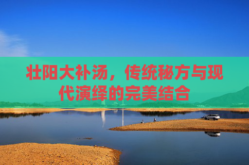 壮阳大补汤,传统秘方与现代演绎的完美结合 壮阳大补汤,传统秘方与现代演绎的完美结合