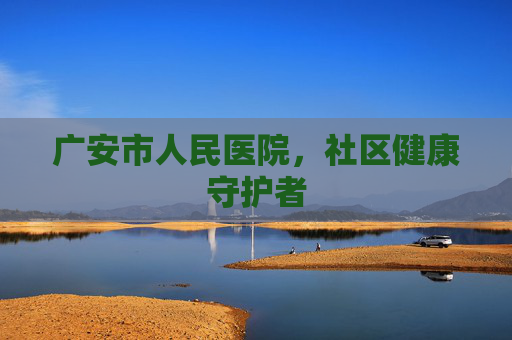 广安市人民医院,社区健康守护者 广安市人民医院,社区健康守护者