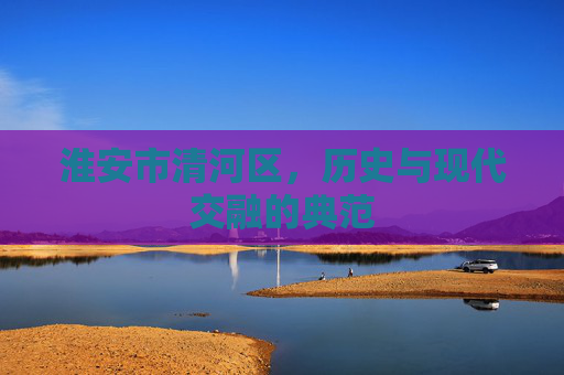 淮安市清河区,历史与现代交融的典范 淮安市清河区,历史与现代交融的典范