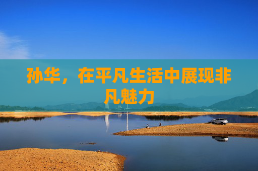 孙华,在平凡生活中展现非凡魅力 孙华,在平凡生活中展现非凡魅力