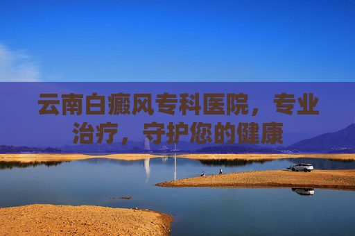 云南白癜风专科医院，专业治疗，守护您的健康